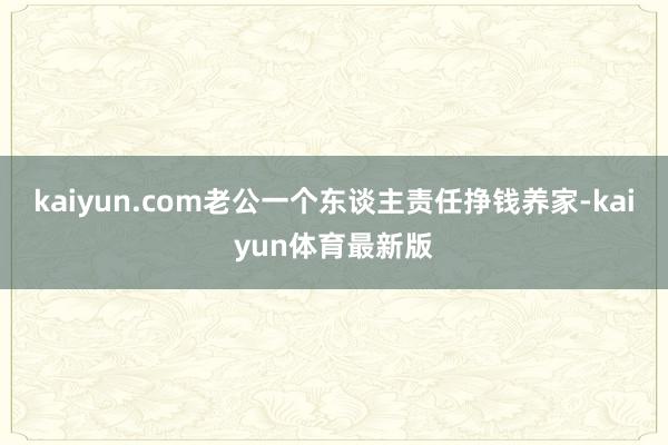 kaiyun.com老公一个东谈主责任挣钱养家-kaiyun体育最新版