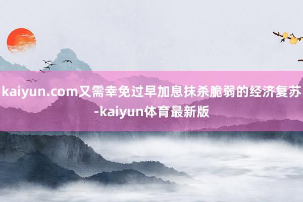 kaiyun.com又需幸免过早加息抹杀脆弱的经济复苏-kaiyun体育最新版
