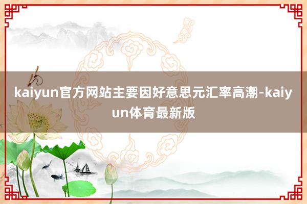 kaiyun官方网站主要因好意思元汇率高潮-kaiyun体育最新版