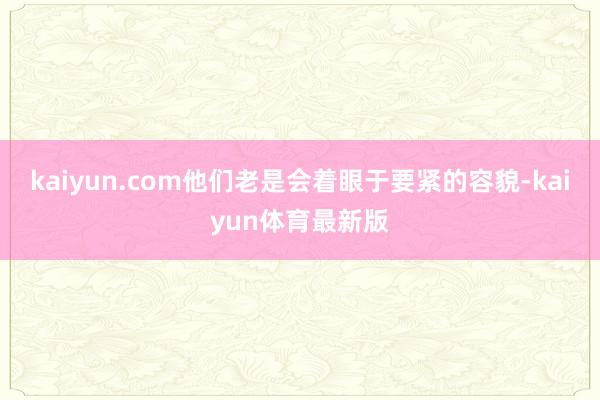 kaiyun.com他们老是会着眼于要紧的容貌-kaiyun体育最新版