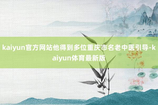kaiyun官方网站他得到多位重庆市名老中医引导-kaiyun体育最新版