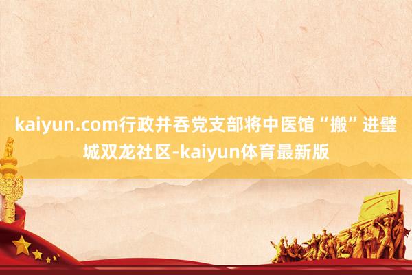 kaiyun.com行政并吞党支部将中医馆“搬”进璧城双龙社区-kaiyun体育最新版