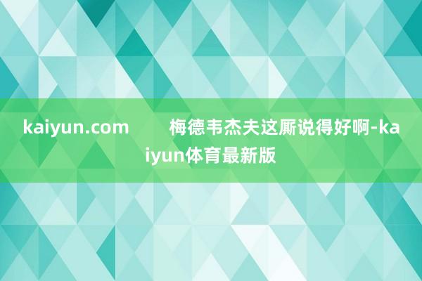 kaiyun.com        梅德韦杰夫这厮说得好啊-kaiyun体育最新版