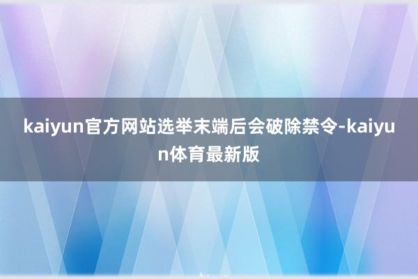 kaiyun官方网站选举末端后会破除禁令-kaiyun体育最新版