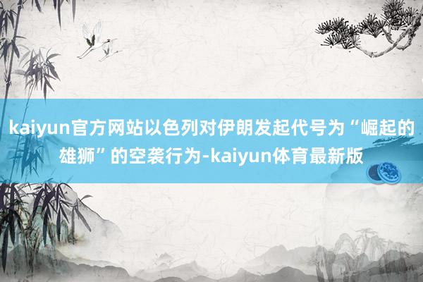 kaiyun官方网站以色列对伊朗发起代号为“崛起的雄狮”的空袭行为-kaiyun体育最新版