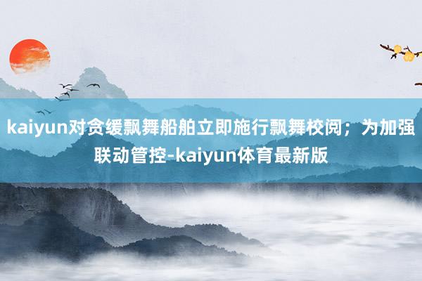 kaiyun对贪缓飘舞船舶立即施行飘舞校阅；为加强联动管控-kaiyun体育最新版
