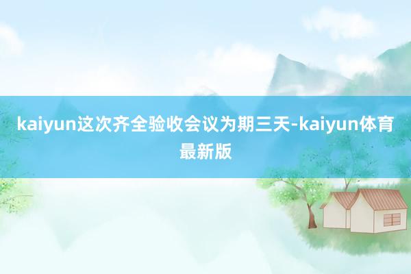 kaiyun这次齐全验收会议为期三天-kaiyun体育最新版