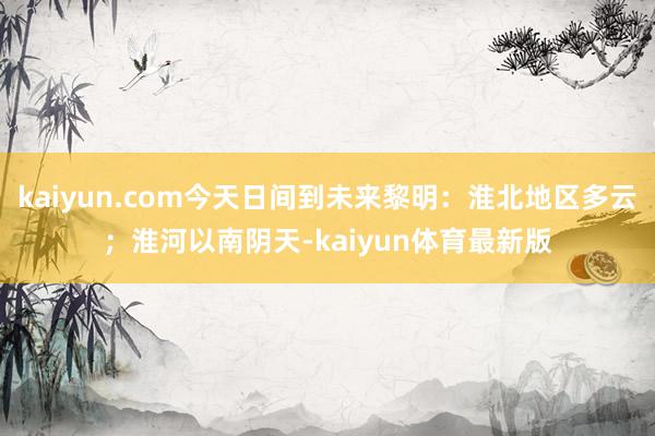 kaiyun.com今天日间到未来黎明：淮北地区多云；淮河以南阴天-kaiyun体育最新版