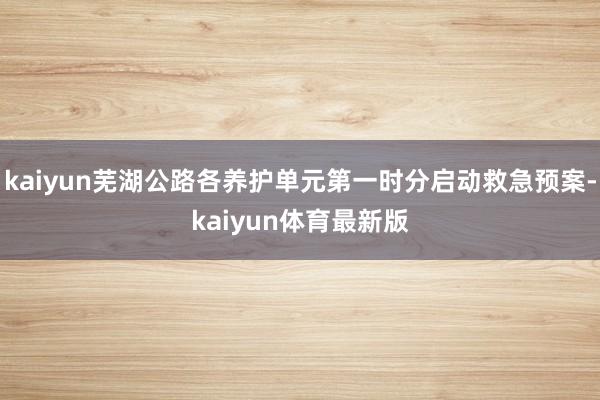 kaiyun芜湖公路各养护单元第一时分启动救急预案-kaiyun体育最新版