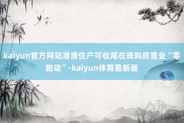 kaiyun官方网站港澳住户可收尾在珠购房置业“零跑动”-kaiyun体育最新版