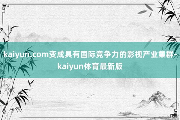 kaiyun.com变成具有国际竞争力的影视产业集群-kaiyun体育最新版