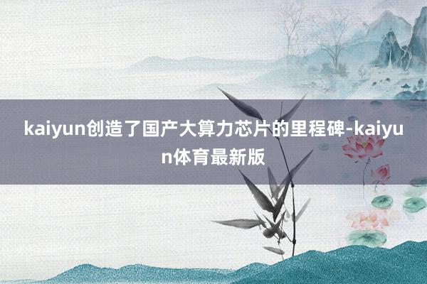 kaiyun创造了国产大算力芯片的里程碑-kaiyun体育最新版