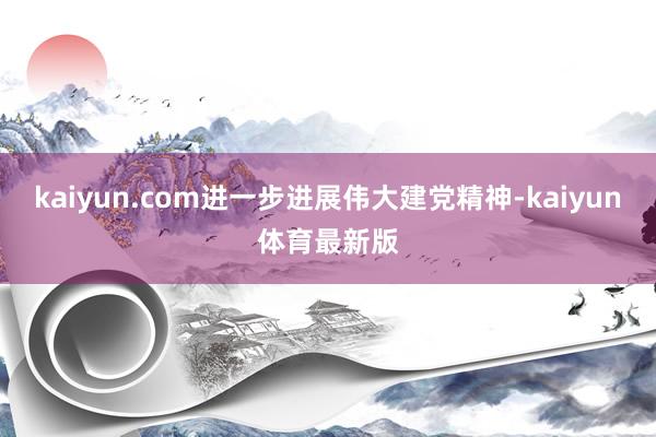 kaiyun.com进一步进展伟大建党精神-kaiyun体育最新版