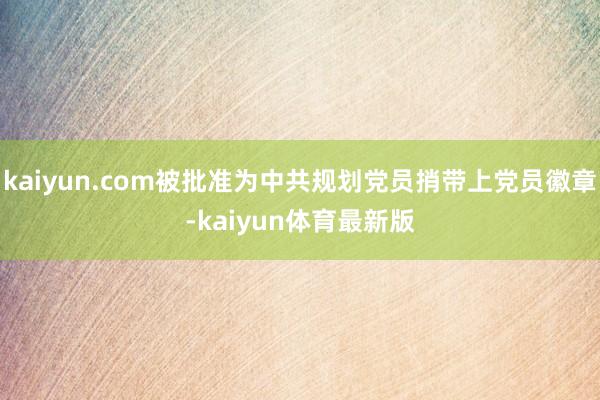 kaiyun.com被批准为中共规划党员捎带上党员徽章-kaiyun体育最新版