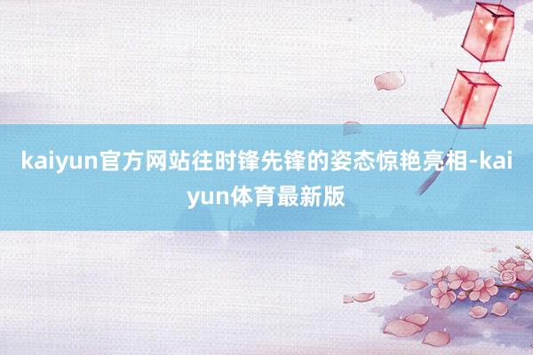 kaiyun官方网站往时锋先锋的姿态惊艳亮相-kaiyun体育最新版