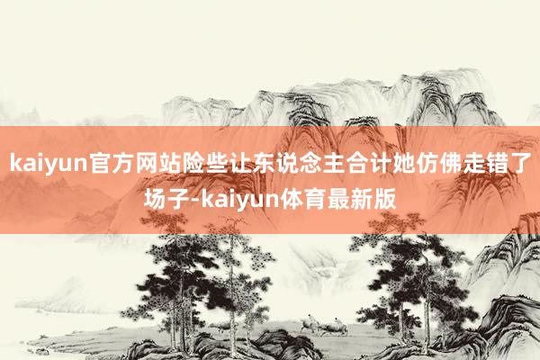 kaiyun官方网站险些让东说念主合计她仿佛走错了场子-kaiyun体育最新版