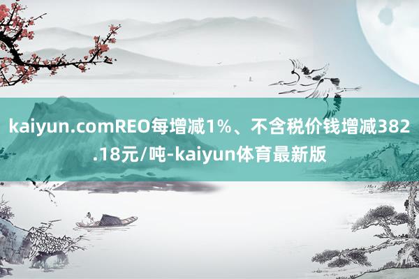 kaiyun.comREO每增减1%、不含税价钱增减382.18元/吨-kaiyun体育最新版