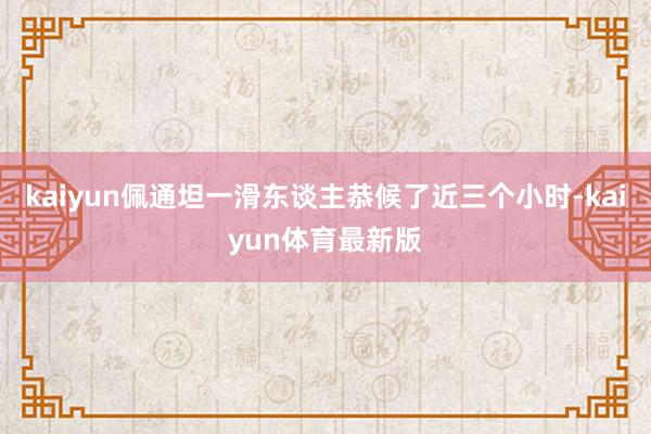 kaiyun佩通坦一滑东谈主恭候了近三个小时-kaiyun体育最新版
