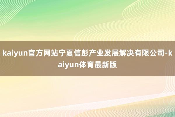 kaiyun官方网站宁夏信彭产业发展解决有限公司-kaiyun体育最新版