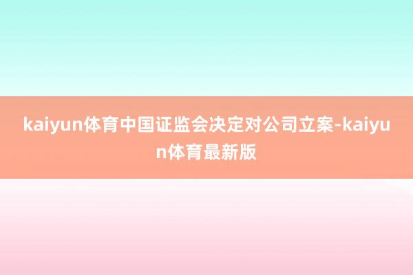 kaiyun体育中国证监会决定对公司立案-kaiyun体育最新版