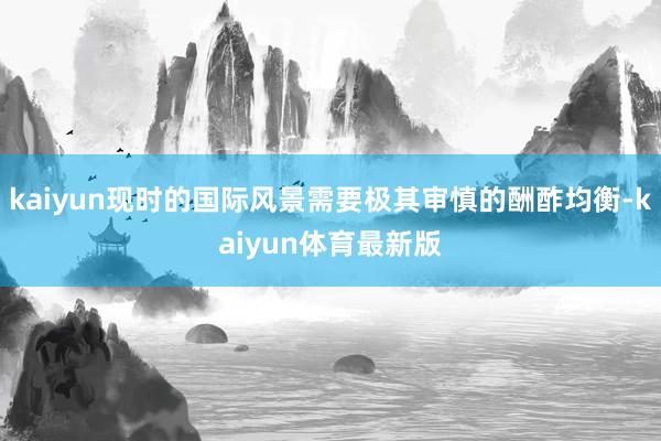 kaiyun现时的国际风景需要极其审慎的酬酢均衡-kaiyun体育最新版