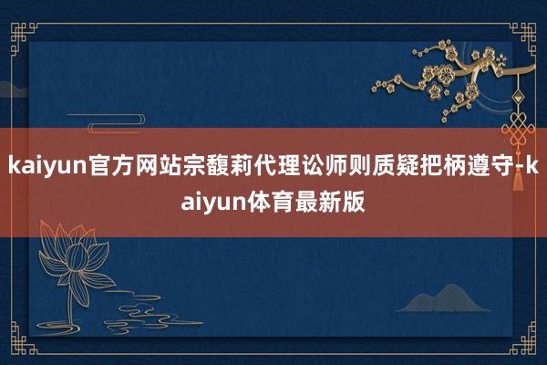 kaiyun官方网站宗馥莉代理讼师则质疑把柄遵守-kaiyun体育最新版