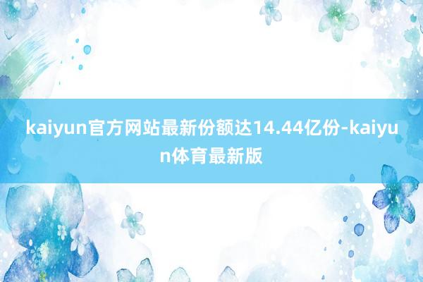 kaiyun官方网站最新份额达14.44亿份-kaiyun体育最新版
