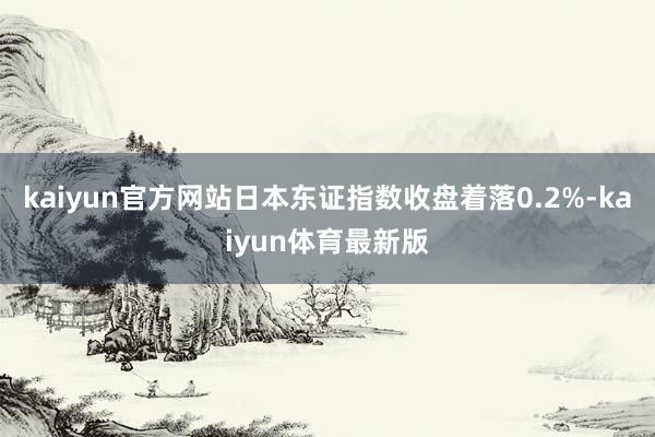 kaiyun官方网站日本东证指数收盘着落0.2%-kaiyun体育最新版