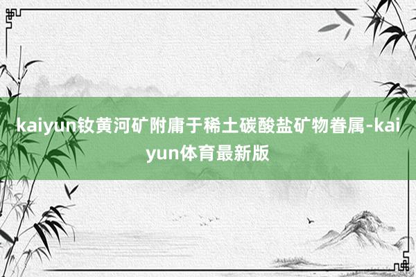 kaiyun钕黄河矿附庸于稀土碳酸盐矿物眷属-kaiyun体育最新版