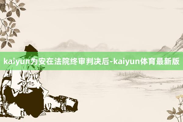 kaiyun为安在法院终审判决后-kaiyun体育最新版