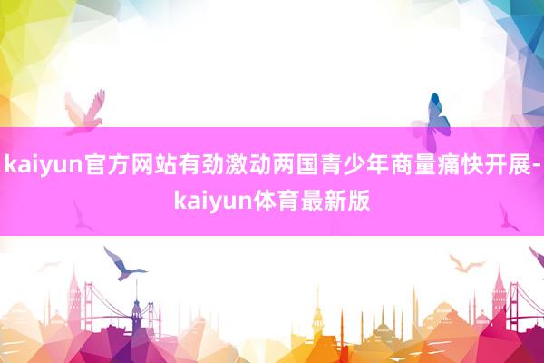 kaiyun官方网站有劲激动两国青少年商量痛快开展-kaiyun体育最新版
