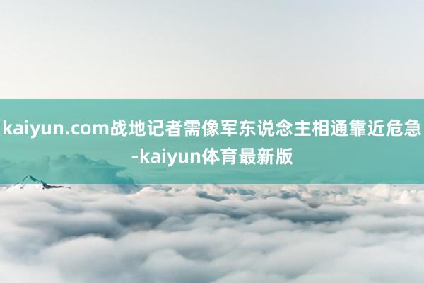 kaiyun.com战地记者需像军东说念主相通靠近危急-kaiyun体育最新版