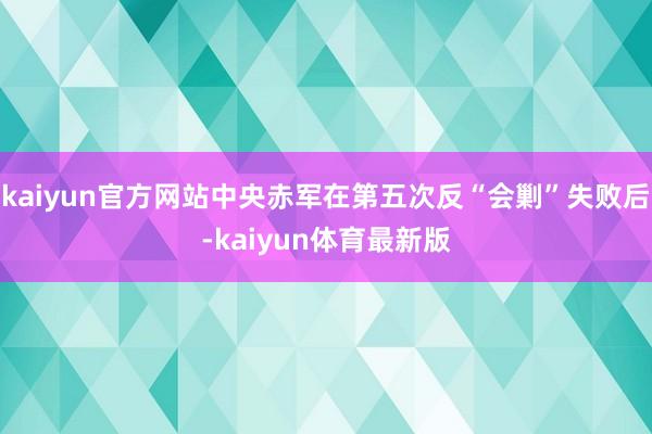 kaiyun官方网站中央赤军在第五次反“会剿”失败后-kaiyun体育最新版