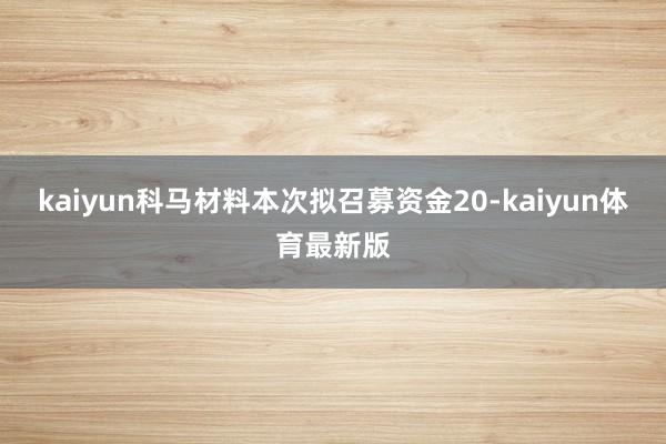 kaiyun科马材料本次拟召募资金20-kaiyun体育最新版