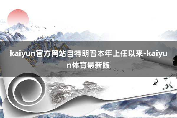 kaiyun官方网站自特朗普本年上任以来-kaiyun体育最新版