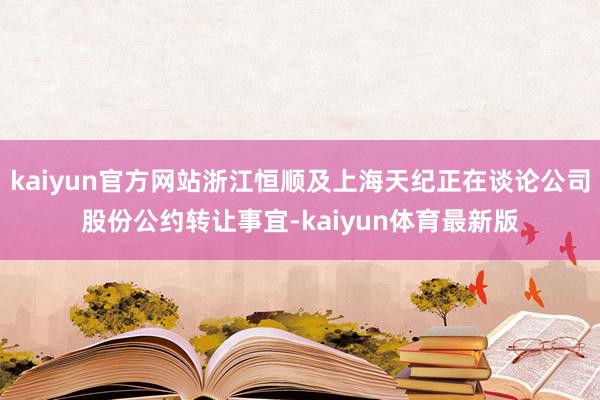 kaiyun官方网站浙江恒顺及上海天纪正在谈论公司股份公约转让事宜-kaiyun体育最新版