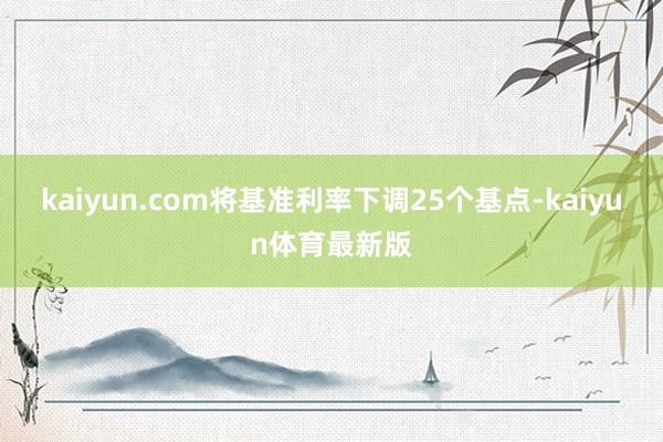 kaiyun.com将基准利率下调25个基点-kaiyun体育最新版