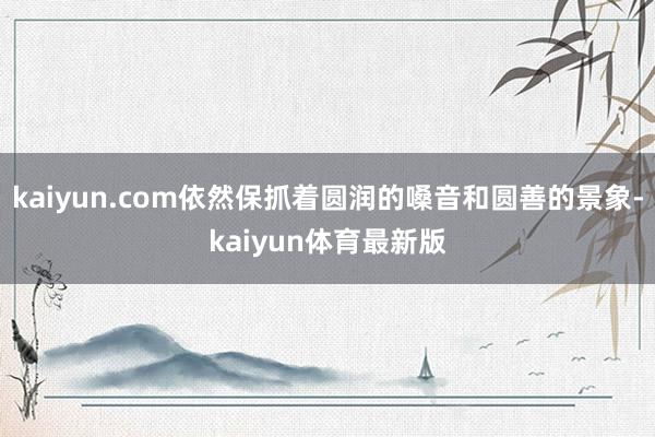 kaiyun.com依然保抓着圆润的嗓音和圆善的景象-kaiyun体育最新版