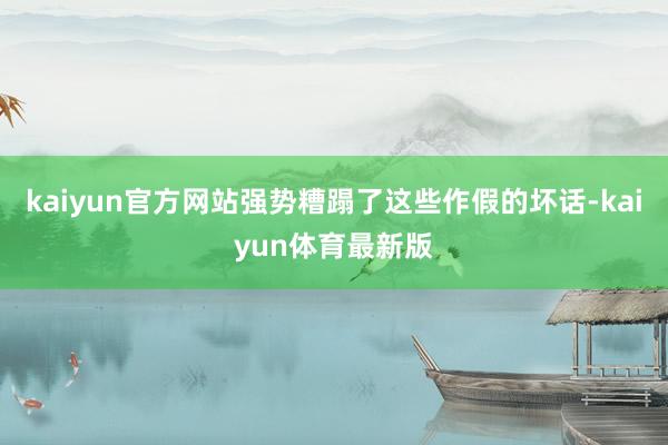 kaiyun官方网站强势糟蹋了这些作假的坏话-kaiyun体育最新版
