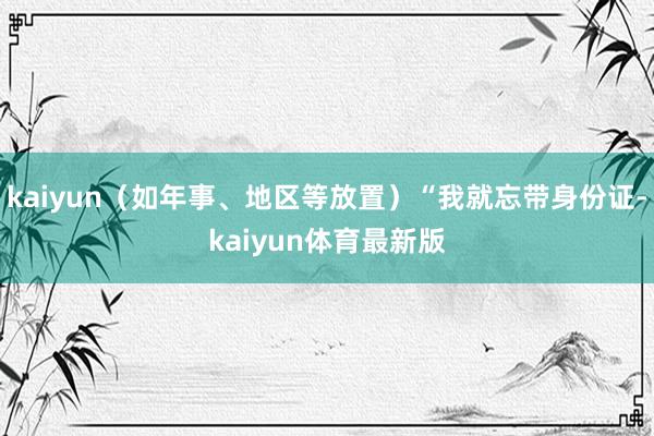 kaiyun（如年事、地区等放置）“我就忘带身份证-kaiyun体育最新版