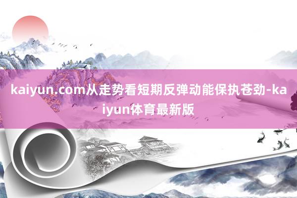 kaiyun.com从走势看短期反弹动能保执苍劲-kaiyun体育最新版