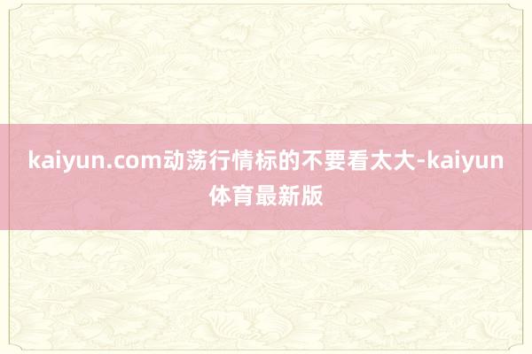 kaiyun.com动荡行情标的不要看太大-kaiyun体育最新版