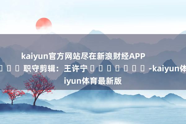 kaiyun官方网站尽在新浪财经APP            						职守剪辑：王许宁 							-kaiyun体育最新版