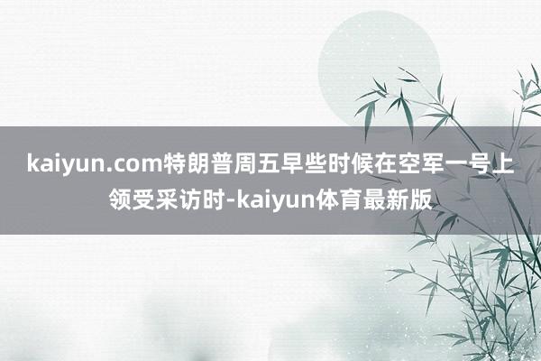 kaiyun.com　　特朗普周五早些时候在空军一号上领受采访时-kaiyun体育最新版