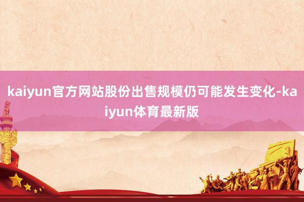 kaiyun官方网站股份出售规模仍可能发生变化-kaiyun体育最新版