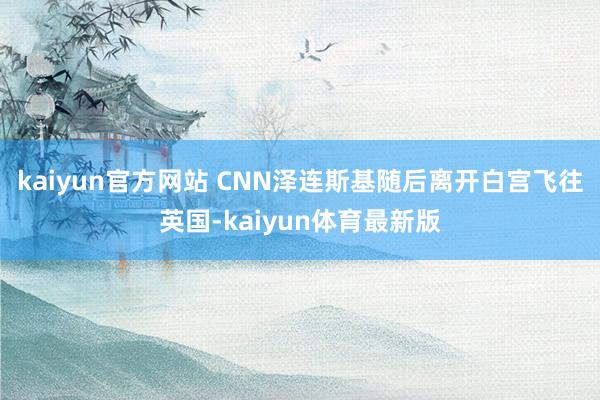 kaiyun官方网站 CNN泽连斯基随后离开白宫飞往英国-kaiyun体育最新版