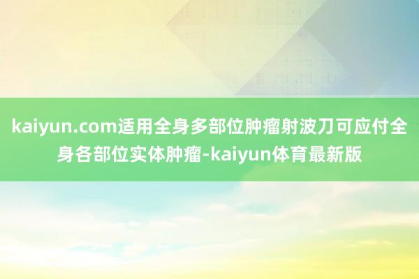 kaiyun.com适用全身多部位肿瘤射波刀可应付全身各部位实体肿瘤-kaiyun体育最新版