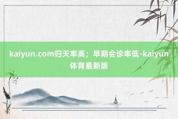 kaiyun.com归天率高；早期会诊率低-kaiyun体育最新版