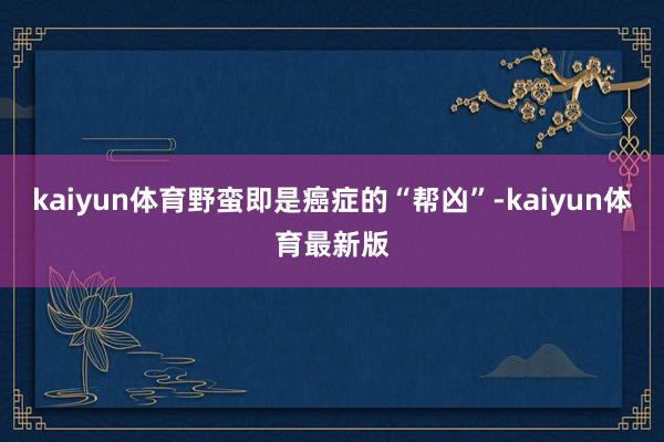 kaiyun体育野蛮即是癌症的“帮凶”-kaiyun体育最新版