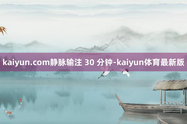 kaiyun.com静脉输注 30 分钟-kaiyun体育最新版